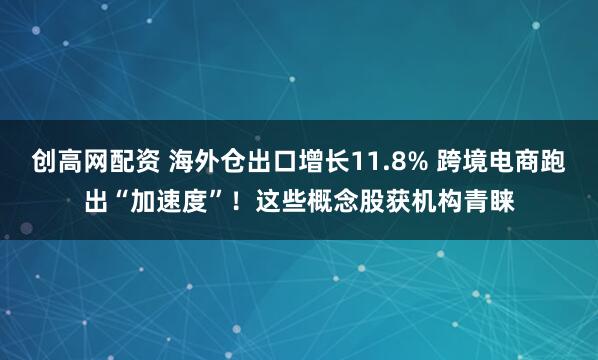 创高网配资 海外仓出口增长11.8% 跨境电商跑出“加速度”！这些概念股获机构青睐