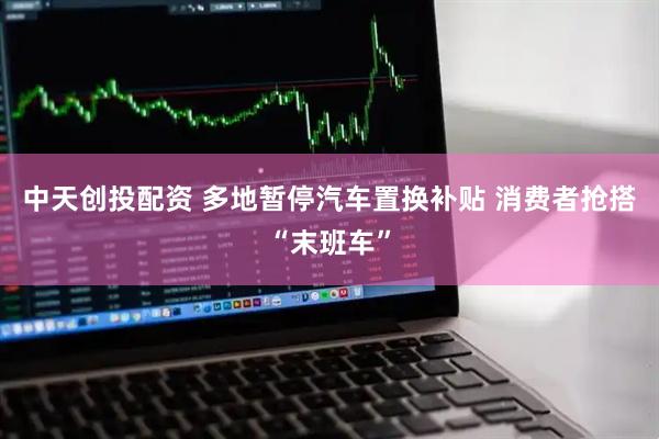 中天创投配资 多地暂停汽车置换补贴 消费者抢搭“末班车”