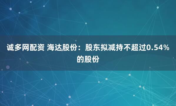 诚多网配资 海达股份：股东拟减持不超过0.54%的股份
