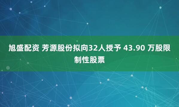 旭盛配资 芳源股份拟向32人授予 43.90 万股限制性股票
