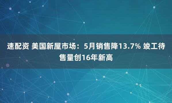 速配资 美国新屋市场：5月销售降13.7% 竣工待售量创16年新高