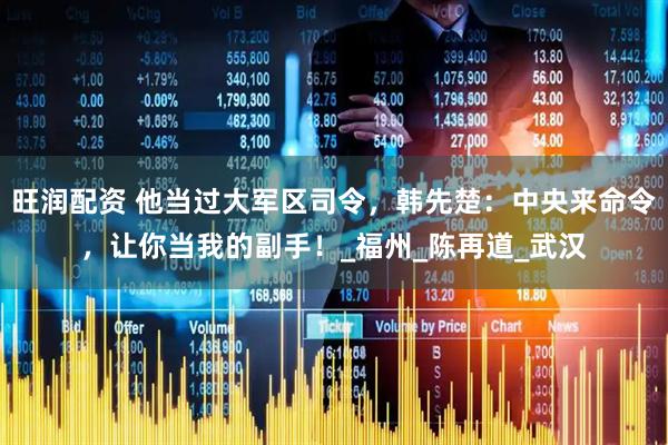 旺润配资 他当过大军区司令，韩先楚：中央来命令，让你当我的副手！_福州_陈再道_武汉