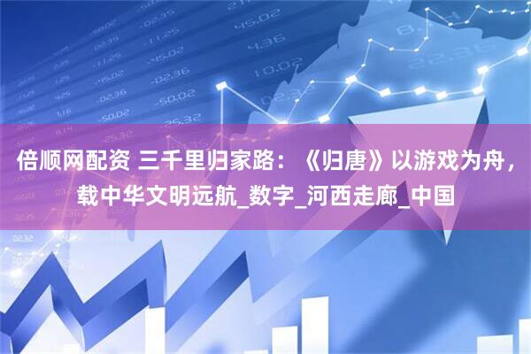 倍顺网配资 三千里归家路：《归唐》以游戏为舟，载中华文明远航_数字_河西走廊_中国