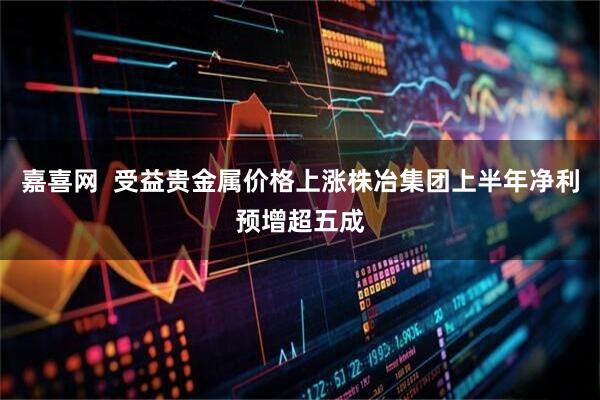 嘉喜网  受益贵金属价格上涨株冶集团上半年净利预增超五成