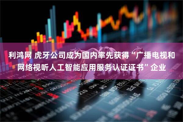 利鸿网 虎牙公司成为国内率先获得“广播电视和网络视听人工智能应用服务认证证书”企业