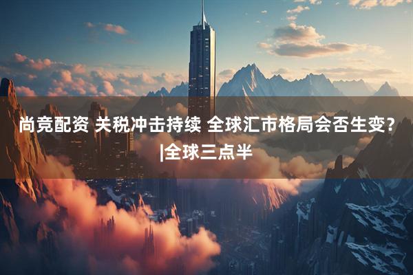 尚竞配资 关税冲击持续 全球汇市格局会否生变？|全球三点半