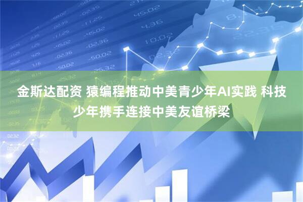 金斯达配资 猿编程推动中美青少年AI实践 科技少年携手连接中美友谊桥梁