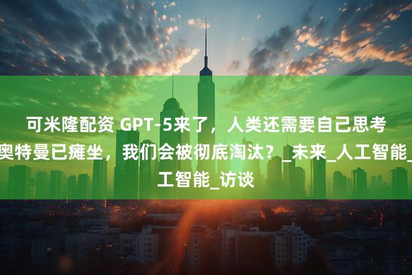 可米隆配资 GPT-5来了，人类还需要自己思考吗？奥特曼已瘫坐，我们会被彻底淘汰？_未来_人工智能_访谈