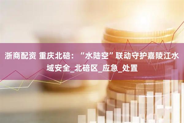 浙商配资 重庆北碚：“水陆空”联动守护嘉陵江水域安全_北碚区_应急_处置