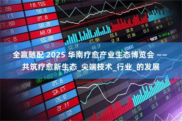 全赢随配 2025 华南疗愈产业生态博览会 —— 共筑疗愈新生态_尖端技术_行业_的发展