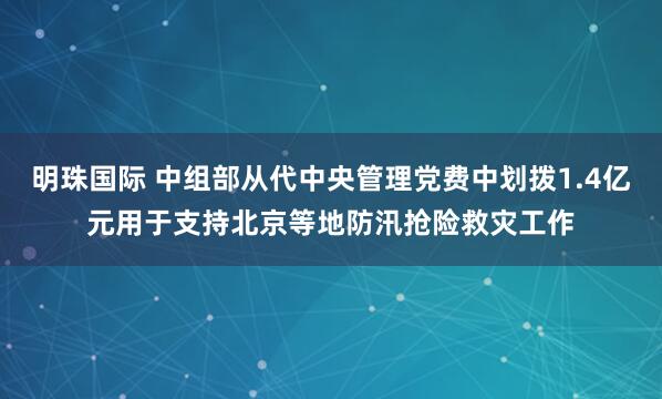 明珠国际 中组部从代中央管理党费中划拨1.4亿元用于支持北京等地防汛抢险救灾工作