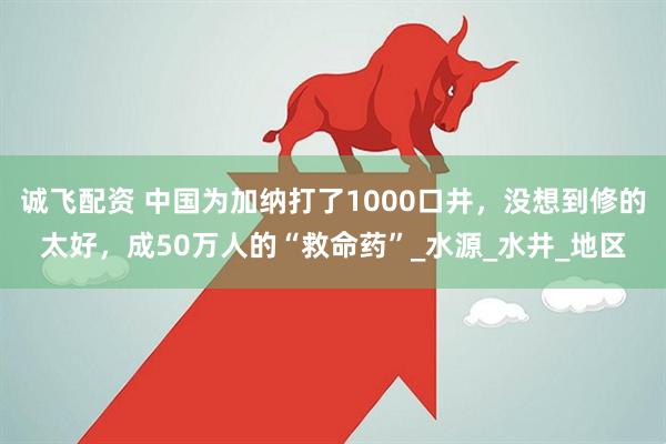 诚飞配资 中国为加纳打了1000口井，没想到修的太好，成50万人的“救命药”_水源_水井_地区