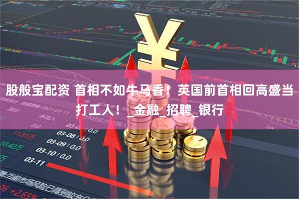 股般宝配资 首相不如牛马香！英国前首相回高盛当打工人！_金融_招聘_银行