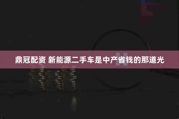 鼎冠配资 新能源二手车是中产省钱的那道光