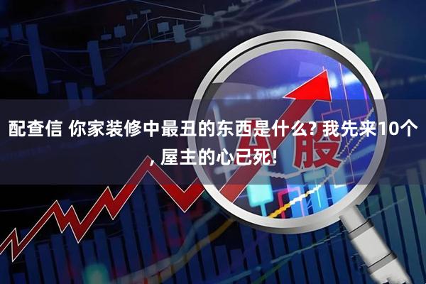 配查信 你家装修中最丑的东西是什么? 我先来10个, 屋主的心已死!