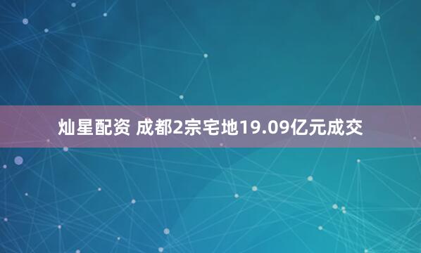 灿星配资 成都2宗宅地19.09亿元成交