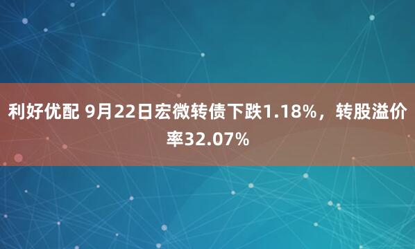 利好优配 9月22日宏微转债下跌1.18%，转股溢价率32.07%