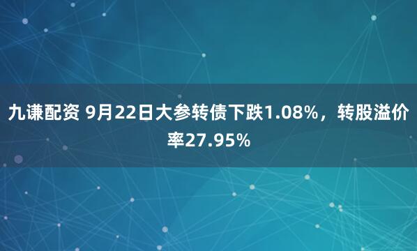 九谦配资 9月22日大参转债下跌1.08%,转股溢价率27.95%