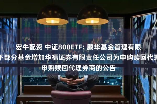 宏牛配资 中证800ETF: 鹏华基金管理有限公司关于旗下部分基金增加华福证券有限责任公司为申购赎回代理券商的公告