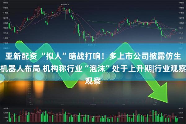 亚新配资 “拟人”暗战打响！多上市公司披露仿生机器人布局 机构称行业“泡沫”处于上升期|行业观察