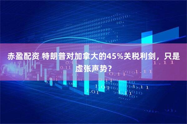 赤盈配资 特朗普对加拿大的45%关税利剑，只是虚张声势？
