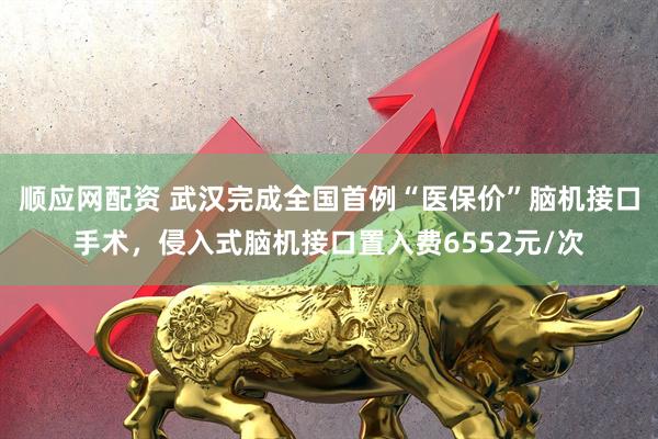 顺应网配资 武汉完成全国首例“医保价”脑机接口手术，侵入式脑机接口置入费6552元/次