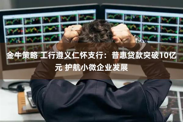 金牛策略 工行遵义仁怀支行：普惠贷款突破10亿元 护航小微企业发展
