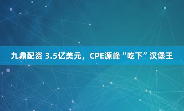 九鼎配资 3.5亿美元，CPE源峰“吃下”汉堡王