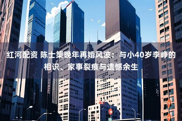 红河配资 陈士榘晚年再婚风波：与小40岁李峥的相识、家事裂痕与遗憾余生